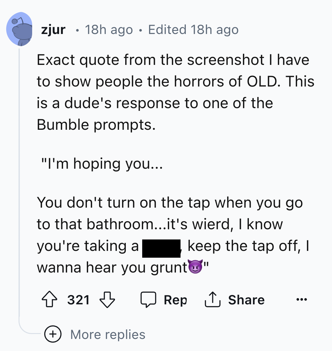 screenshot - zjur 18h ago Edited 18h ago Exact quote from the screenshot I have to show people the horrors of Old. This is a dude's response to one of the Bumble prompts. "I'm hoping you... You don't turn on the tap when you go to that bathroom...it's wie